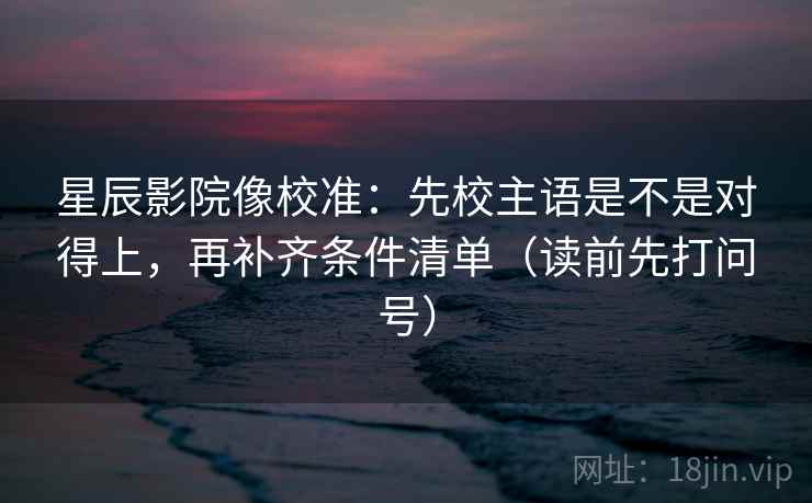 星辰影院像校准：先校主语是不是对得上，再补齐条件清单（读前先打问号）