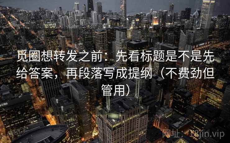 觅圈想转发之前：先看标题是不是先给答案，再段落写成提纲（不费劲但管用）