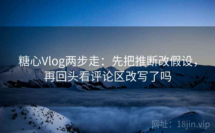 糖心Vlog两步走：先把推断改假设，再回头看评论区改写了吗