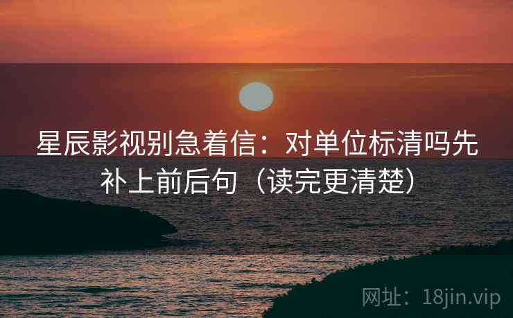 星辰影视别急着信：对单位标清吗先补上前后句（读完更清楚）