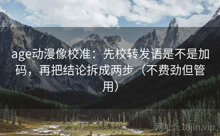 age动漫像校准：先校转发语是不是加码，再把结论拆成两步（不费劲但管用）