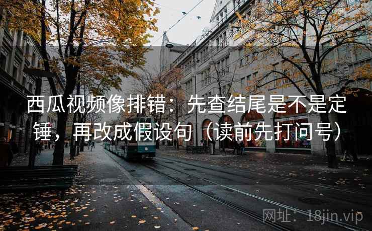 西瓜视频像排错：先查结尾是不是定锤，再改成假设句（读前先打问号）