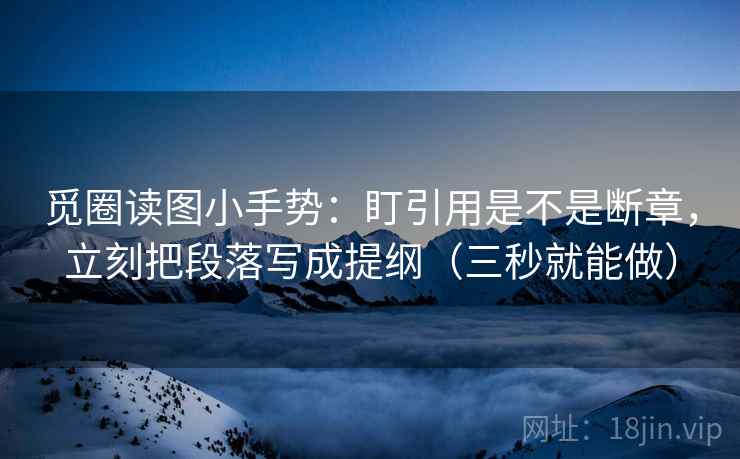 觅圈读图小手势：盯引用是不是断章，立刻把段落写成提纲（三秒就能做）