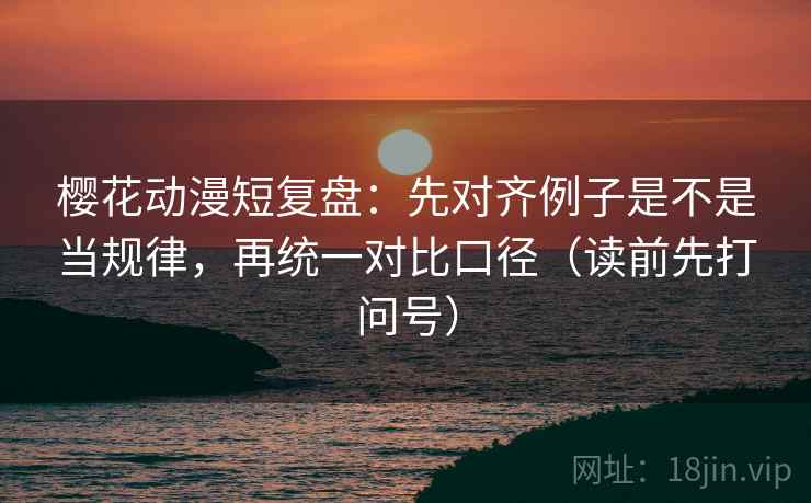 樱花动漫短复盘：先对齐例子是不是当规律，再统一对比口径（读前先打问号）
