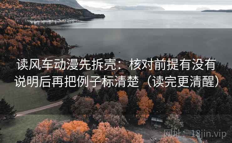读风车动漫先拆壳：核对前提有没有说明后再把例子标清楚（读完更清醒）