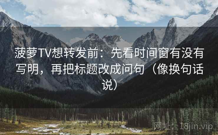 菠萝TV想转发前：先看时间窗有没有写明，再把标题改成问句（像换句话说）