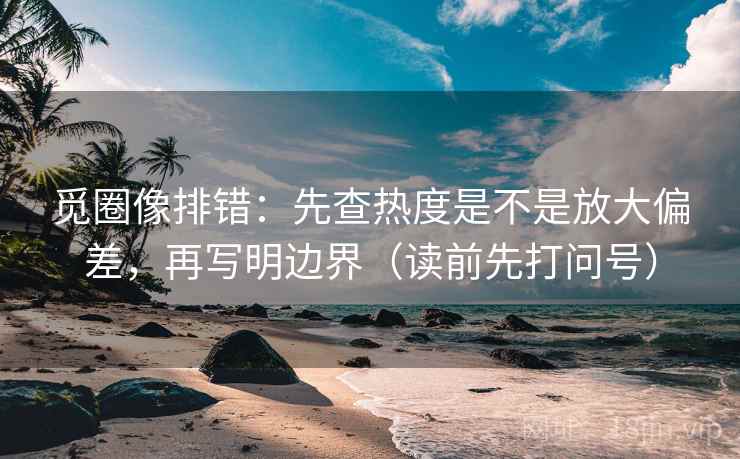 觅圈像排错：先查热度是不是放大偏差，再写明边界（读前先打问号）