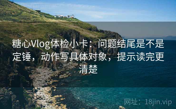 糖心Vlog体检小卡：问题结尾是不是定锤，动作写具体对象，提示读完更清楚