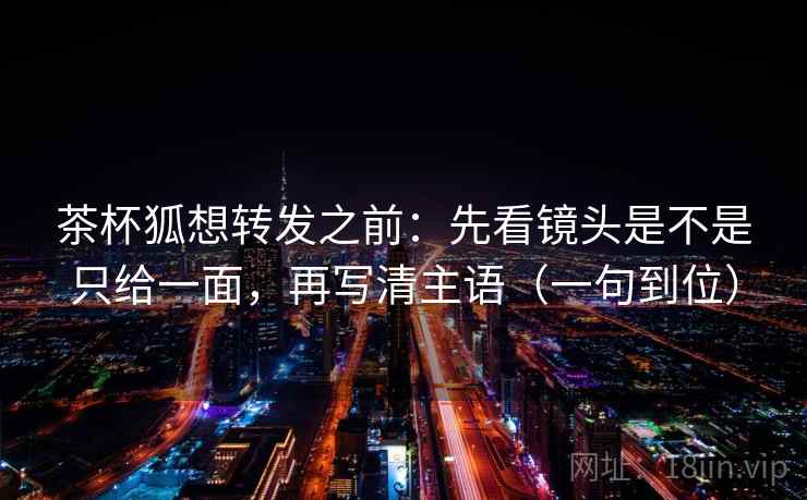 茶杯狐想转发之前：先看镜头是不是只给一面，再写清主语（一句到位）