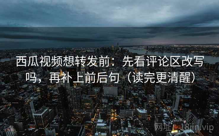 西瓜视频想转发前：先看评论区改写吗，再补上前后句（读完更清醒）