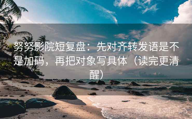 努努影院短复盘：先对齐转发语是不是加码，再把对象写具体（读完更清醒）