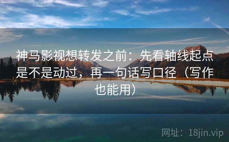 神马影视想转发之前：先看轴线起点是不是动过，再一句话写口径（写作也能用）