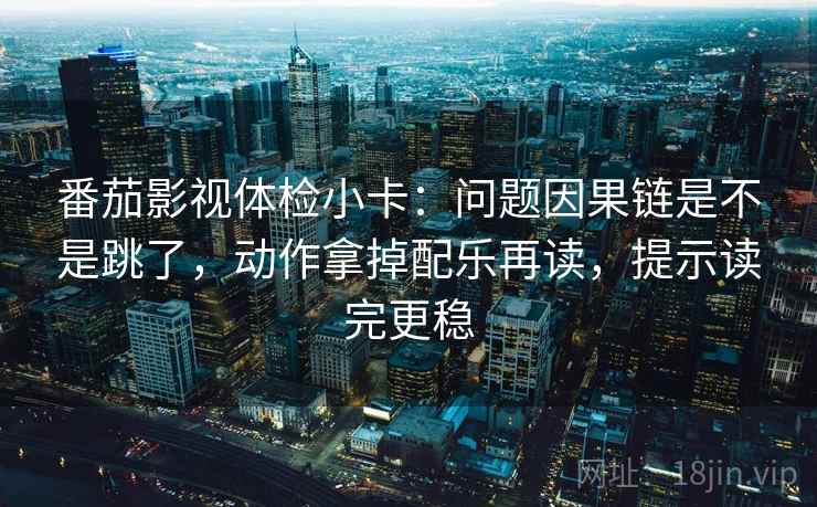 番茄影视体检小卡：问题因果链是不是跳了，动作拿掉配乐再读，提示读完更稳