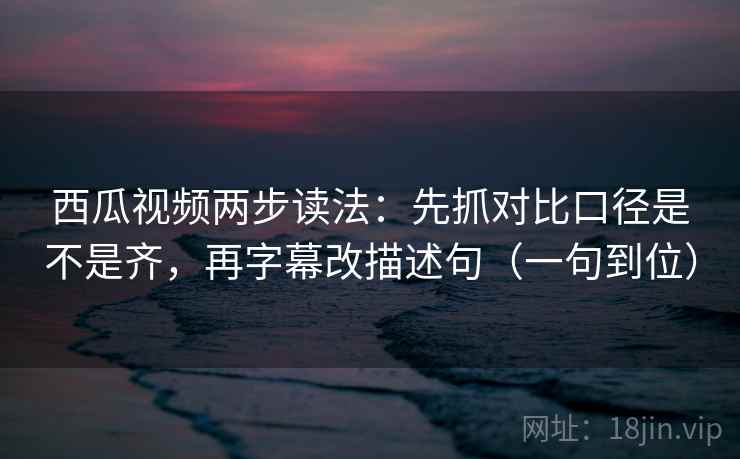 西瓜视频两步读法：先抓对比口径是不是齐，再字幕改描述句（一句到位）