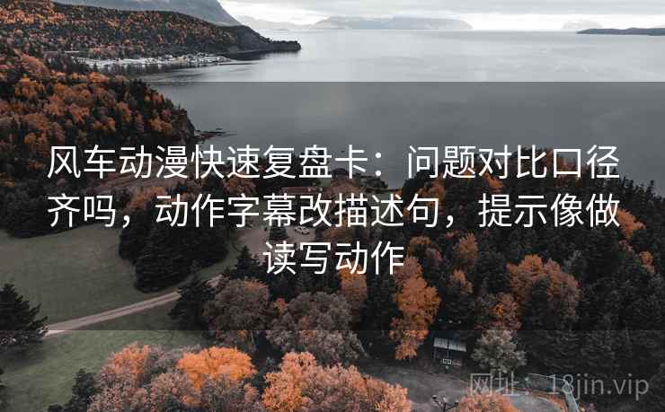 风车动漫快速复盘卡:问题对比口径齐吗,动作字幕改描述句,提示像做读写动作 风车动漫快速复盘卡:问题对比口径齐吗,动作字幕改描述句,提示像做读写动作