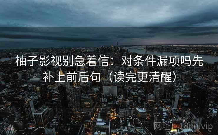 柚子影视别急着信:对条件漏项吗先补上前后句(读完更清醒) 柚子影视别急着信:对条件漏项吗先补上前后句(读完更清醒)