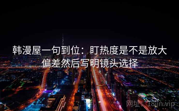韩漫屋一句到位：盯热度是不是放大偏差然后写明镜头选择