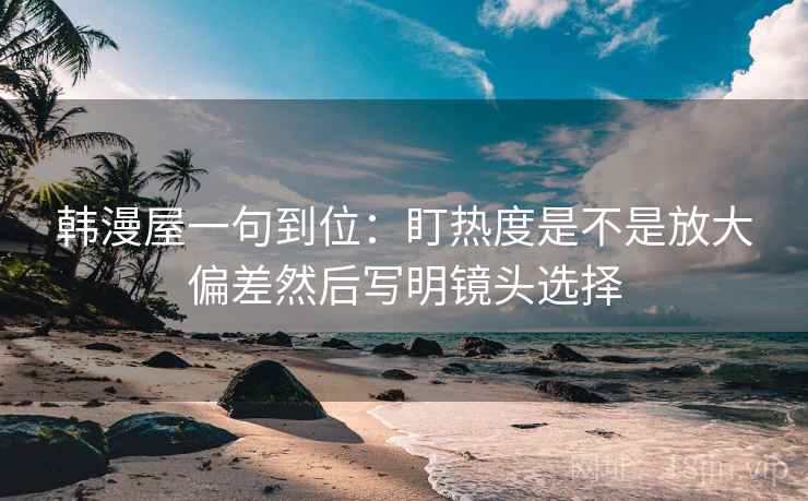 韩漫屋一句到位：盯热度是不是放大偏差然后写明镜头选择