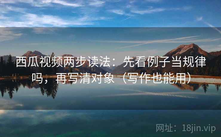 西瓜视频两步读法:先看例子当规律吗,再写清对象(写作也能用) 西瓜视频两步读法:先看例子当规律吗,再写清对象(写作也能用)