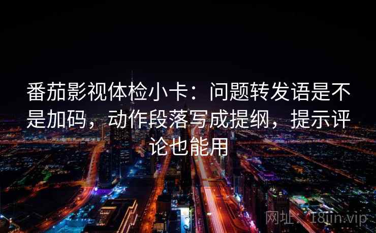 番茄影视体检小卡：问题转发语是不是加码，动作段落写成提纲，提示评论也能用