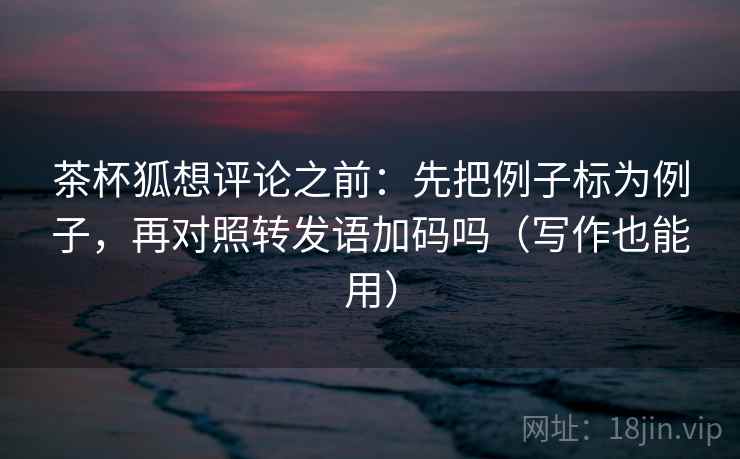 茶杯狐想评论之前：先把例子标为例子，再对照转发语加码吗（写作也能用）