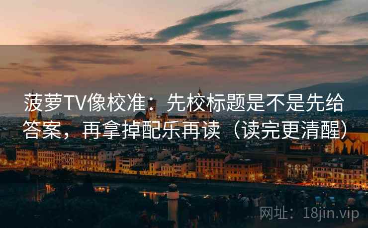 菠萝TV像校准:先校标题是不是先给答案,再拿掉配乐再读(读完更清醒) 菠萝TV像校准:先校标题是不是先给答案,再拿掉配乐再读(读完更清醒)