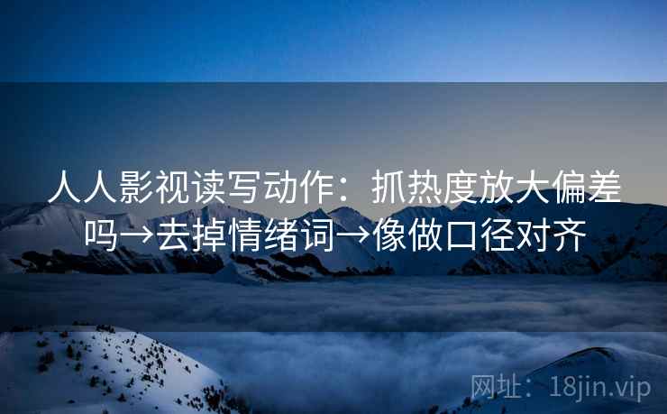 人人影视读写动作：抓热度放大偏差吗→去掉情绪词→像做口径对齐