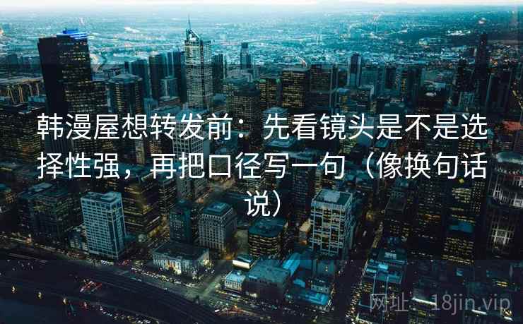 韩漫屋想转发前：先看镜头是不是选择性强，再把口径写一句（像换句话说）