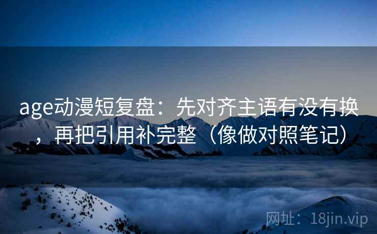 age动漫短复盘：先对齐主语有没有换，再把引用补完整（像做对照笔记）