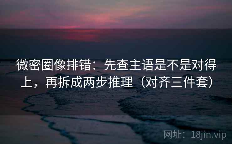 微密圈像排错：先查主语是不是对得上，再拆成两步推理（对齐三件套）