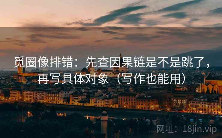 觅圈像排错:先查因果链是不是跳了,再写具体对象(写作也能用) 觅圈像排错:先查因果链是不是跳了,再写具体对象(写作也能用)