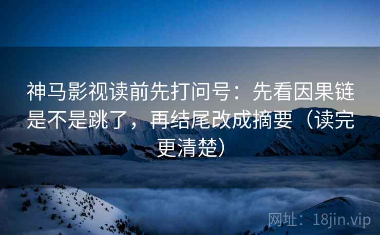 神马影视读前先打问号：先看因果链是不是跳了，再结尾改成摘要（读完更清楚）
