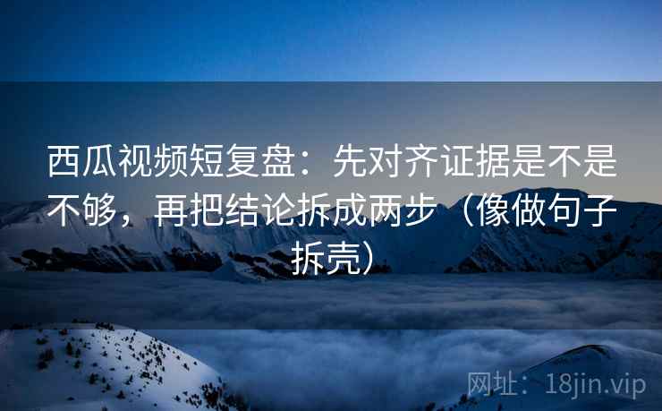 西瓜视频短复盘：先对齐证据是不是不够，再把结论拆成两步（像做句子拆壳）
