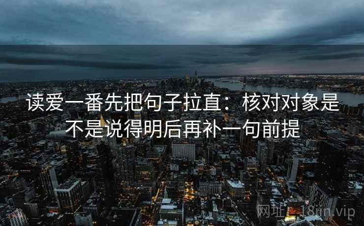 读爱一番先把句子拉直：核对对象是不是说得明后再补一句前提