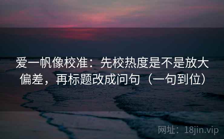 爱一帆像校准：先校热度是不是放大偏差，再标题改成问句（一句到位）